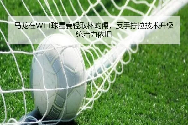 马龙在WTT球星赛轻取林昀儒，反手拧拉技术升级统治力依旧