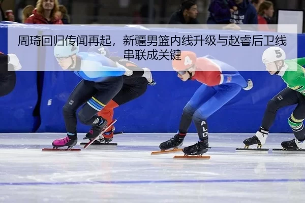 周琦回归传闻再起，新疆男篮内线升级与赵睿后卫线串联成关键