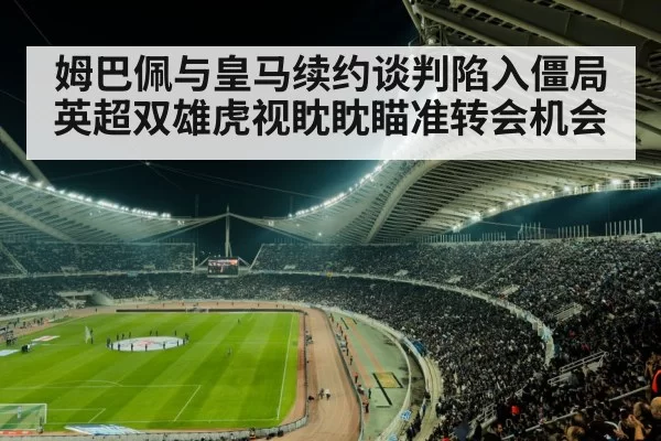 姆巴佩与皇马续约谈判陷入僵局英超双雄虎视眈眈瞄准转会机会
