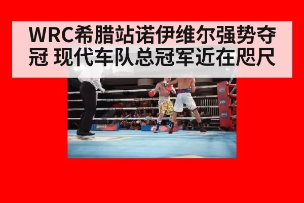 WRC希腊站诺伊维尔强势夺冠 现代车队总冠军近在咫尺