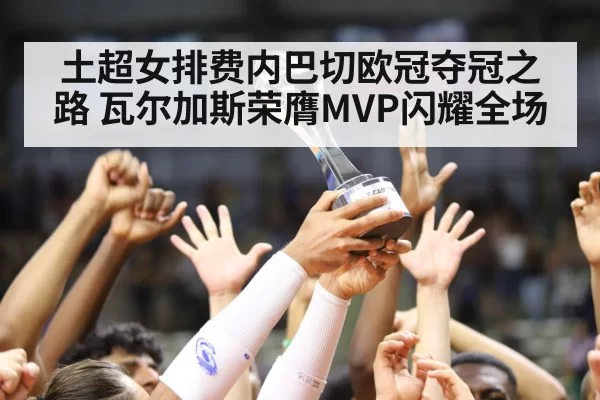 土超女排费内巴切欧冠夺冠之路 瓦尔加斯荣膺MVP闪耀全场