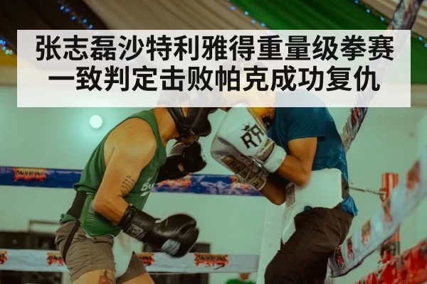 张志磊沙特利雅得重量级拳赛一致判定击败帕克成功复仇