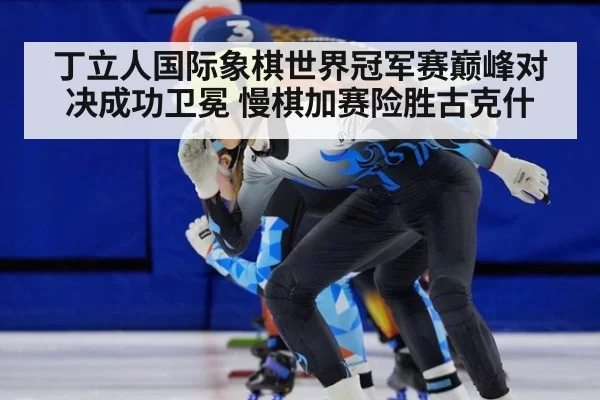 丁立人国际象棋世界冠军赛巅峰对决成功卫冕 慢棋加赛险胜古克什